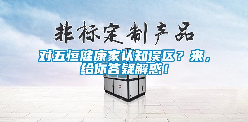 對五恒健康家認(rèn)知誤區(qū)？來，給你答疑解惑！