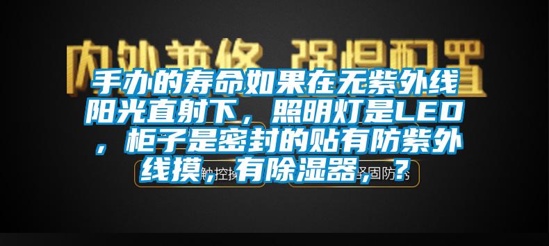 手辦的壽命如果在無(wú)紫外線(xiàn)陽(yáng)光直射下，照明燈是LED，柜子是密封的貼有防紫外線(xiàn)摸，有除濕器，？