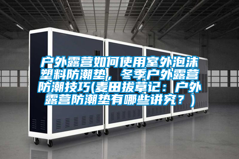 戶外露營如何使用室外泡沫塑料防潮墊，冬季戶外露營防潮技巧(麥田拔草記：戶外露營防潮墊有哪些講究？)